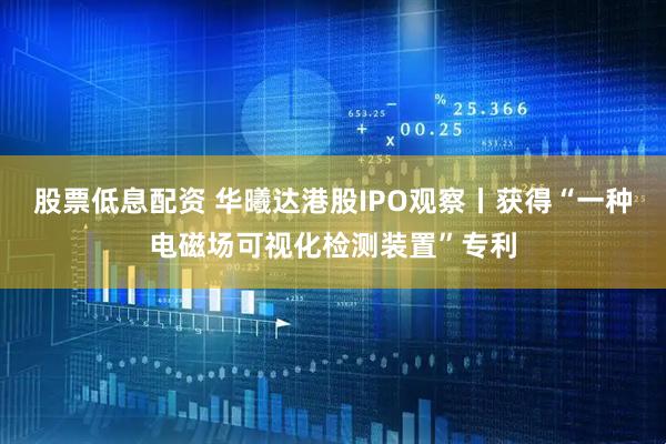 股票低息配资 华曦达港股IPO观察丨获得“一种电磁场可视化检测装置”专利