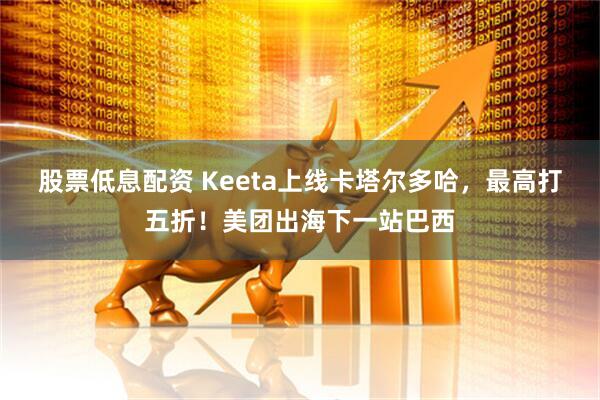 股票低息配资 Keeta上线卡塔尔多哈，最高打五折！美团出海下一站巴西