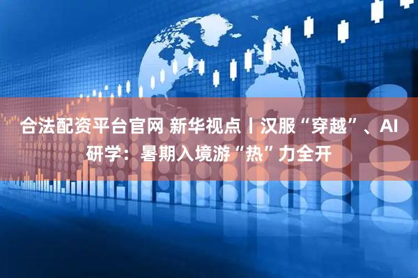 合法配资平台官网 新华视点丨汉服“穿越”、AI研学：暑期入境游“热”力全开