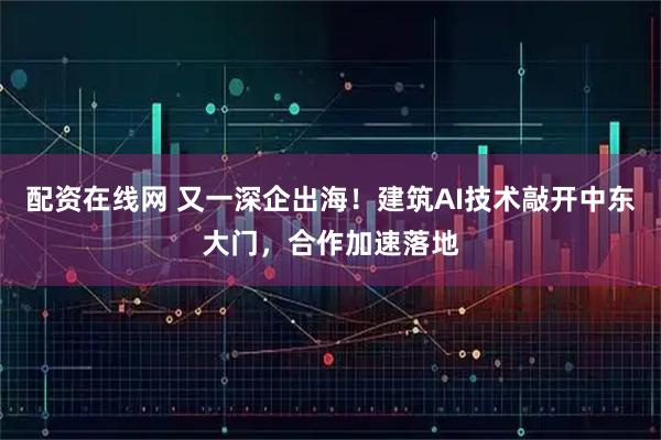 配资在线网 又一深企出海！建筑AI技术敲开中东大门，合作加速落地