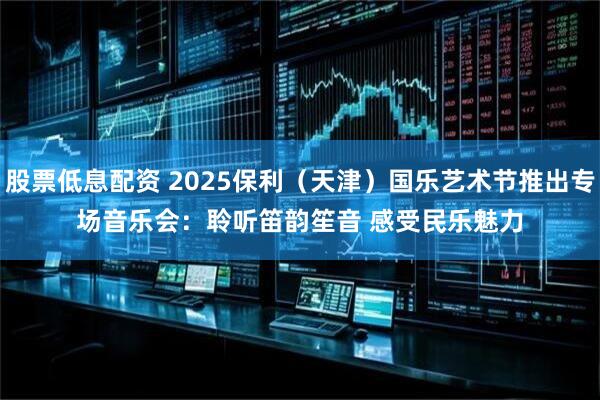 股票低息配资 2025保利（天津）国乐艺术节推出专场音乐会：聆听笛韵笙音 感受民乐魅力