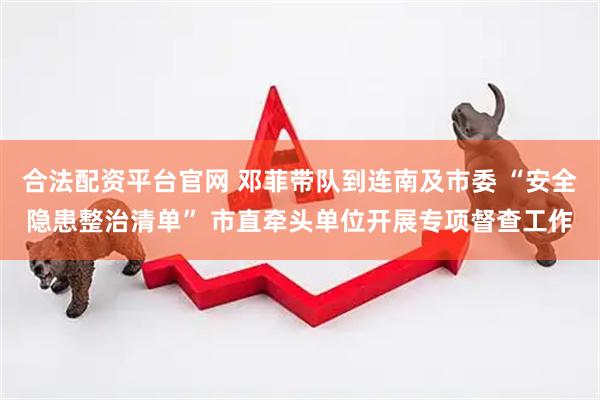 合法配资平台官网 邓菲带队到连南及市委 “安全隐患整治清单” 市直牵头单位开展专项督查工作