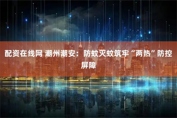 配资在线网 潮州潮安：防蚊灭蚊筑牢“两热”防控屏障