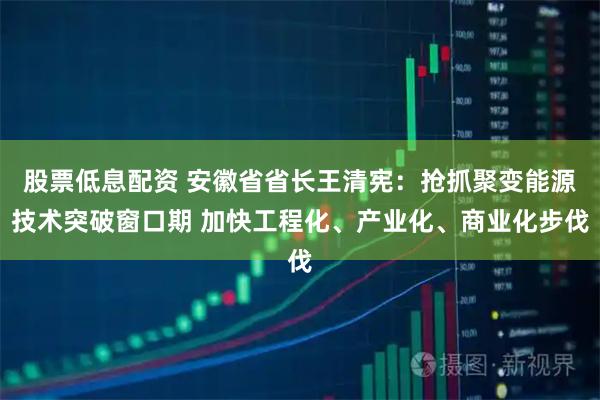 股票低息配资 安徽省省长王清宪：抢抓聚变能源技术突破窗口期 加快工程化、产业化、商业化步伐