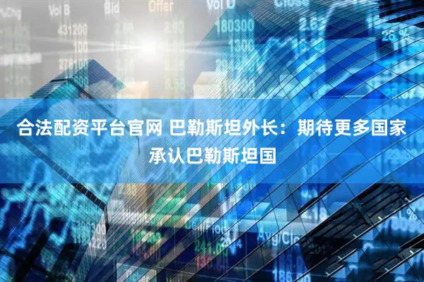 合法配资平台官网 巴勒斯坦外长：期待更多国家承认巴勒斯坦国
