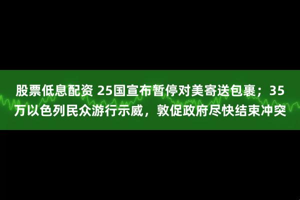 股票低息配资 25国宣布暂停对美寄送包裹；35万以色列民众游行示威，敦促政府尽快结束冲突