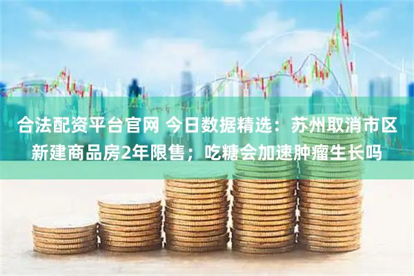 合法配资平台官网 今日数据精选：苏州取消市区新建商品房2年限售；吃糖会加速肿瘤生长吗