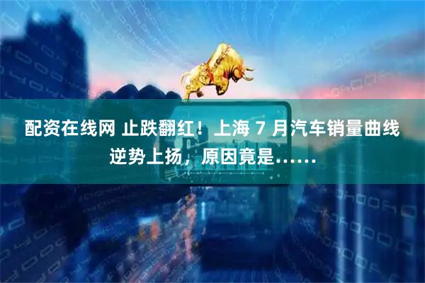 配资在线网 止跌翻红！上海 7 月汽车销量曲线逆势上扬，原因竟是……