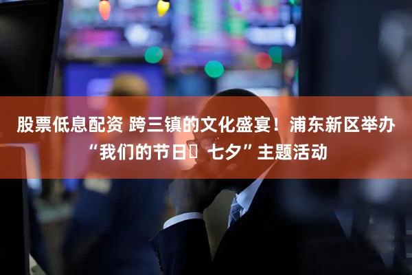 股票低息配资 跨三镇的文化盛宴！浦东新区举办“我们的节日・七夕”主题活动