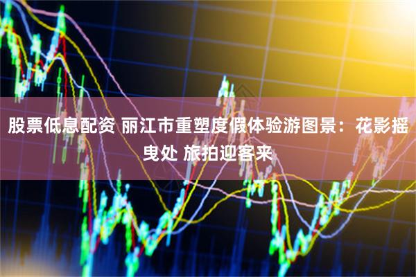 股票低息配资 丽江市重塑度假体验游图景：花影摇曳处 旅拍迎客来