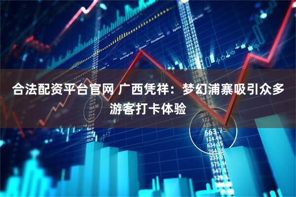 合法配资平台官网 广西凭祥：梦幻浦寨吸引众多游客打卡体验