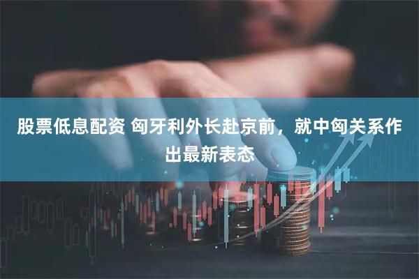 股票低息配资 匈牙利外长赴京前，就中匈关系作出最新表态