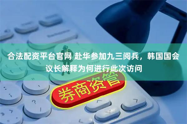 合法配资平台官网 赴华参加九三阅兵，韩国国会议长解释为何进行此次访问
