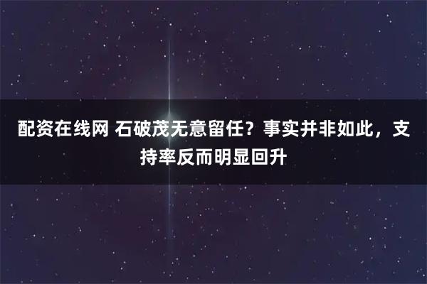 配资在线网 石破茂无意留任？事实并非如此，支持率反而明显回升