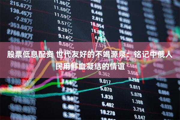 股票低息配资 世代友好的不竭源泉：铭记中俄人民用鲜血凝结的情谊