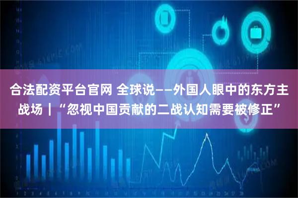 合法配资平台官网 全球说——外国人眼中的东方主战场｜“忽视中国贡献的二战认知需要被修正”