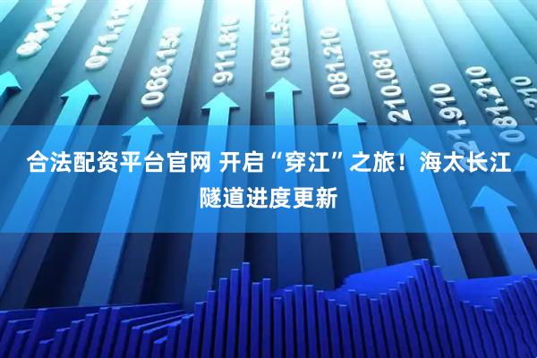 合法配资平台官网 开启“穿江”之旅！海太长江隧道进度更新