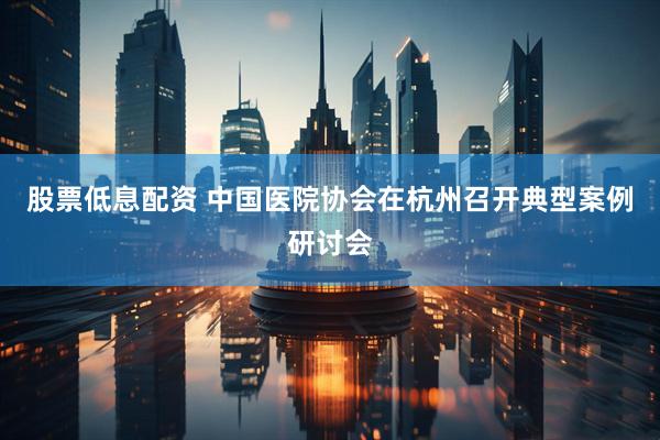 股票低息配资 中国医院协会在杭州召开典型案例研讨会