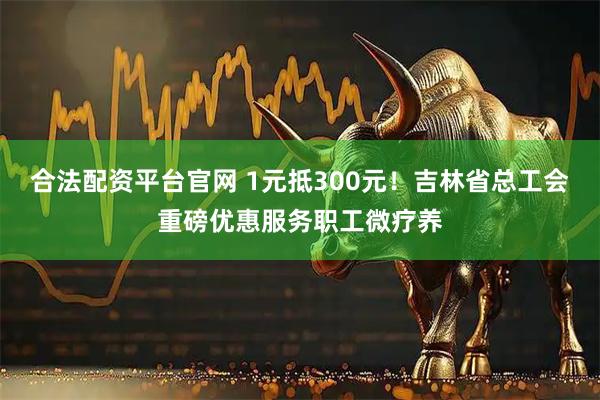 合法配资平台官网 1元抵300元！吉林省总工会重磅优惠服务职工微疗养