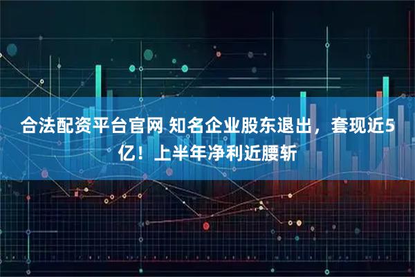 合法配资平台官网 知名企业股东退出，套现近5亿！上半年净利近腰斩