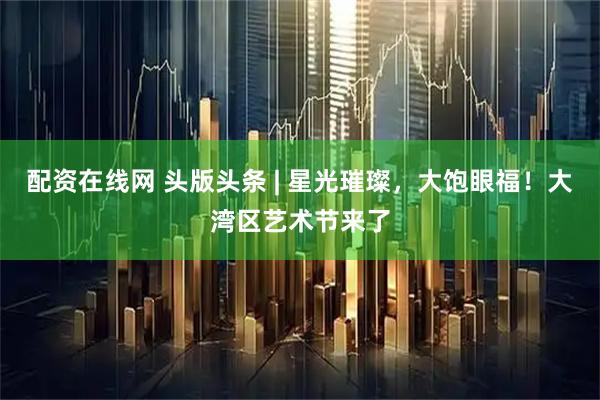配资在线网 头版头条 | 星光璀璨，大饱眼福！大湾区艺术节来了