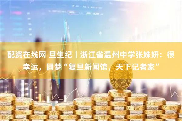 配资在线网 旦生纪丨浙江省温州中学张姝妍：很幸运，圆梦“复旦新闻馆，天下记者家”