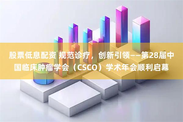 股票低息配资 规范诊疗，创新引领——第28届中国临床肿瘤学会（CSCO）学术年会顺利启幕