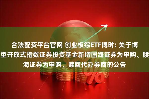 合法配资平台官网 创业板综ETF博时: 关于博时创业板综合交易型开放式指数证券投资基金新增国海证券为申购、赎回代办券商的公告