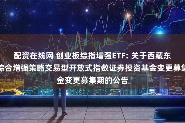 配资在线网 创业板综指增强ETF: 关于西藏东财创业板综合增强策略交易型开放式指数证券投资基金变更募集期的公告