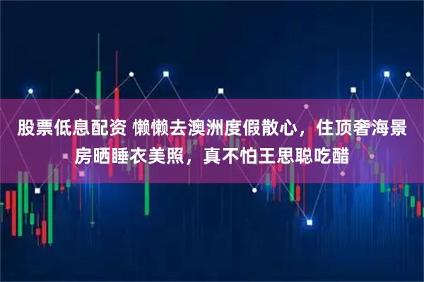 股票低息配资 懒懒去澳洲度假散心，住顶奢海景房晒睡衣美照，真不怕王思聪吃醋