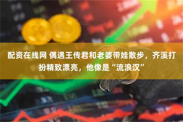 配资在线网 偶遇王传君和老婆带娃散步，齐溪打扮精致漂亮，他像是“流浪汉”