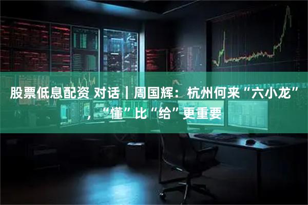 股票低息配资 对话｜周国辉：杭州何来“六小龙”，“懂”比“给”更重要