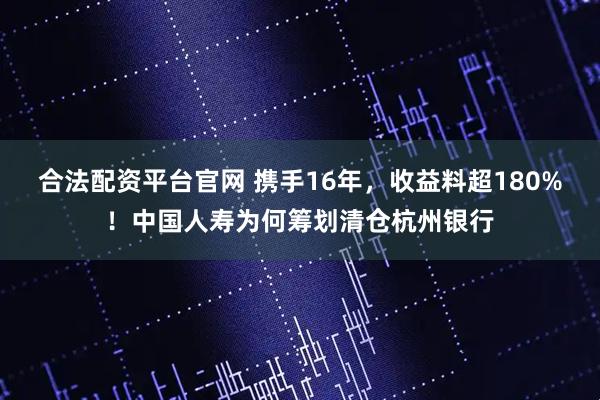 合法配资平台官网 携手16年，收益料超180%！中国人寿为何筹划清仓杭州银行