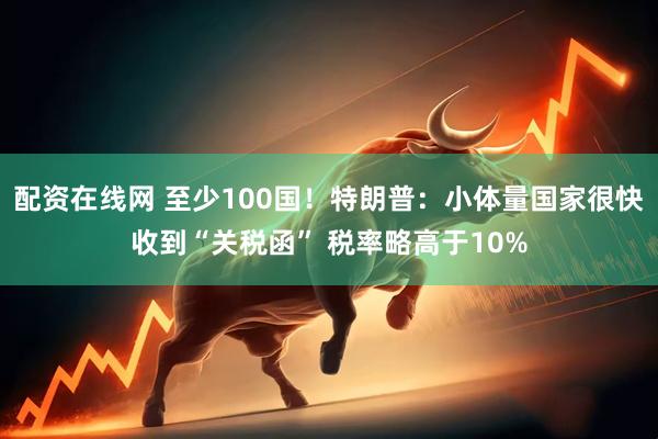 配资在线网 至少100国！特朗普：小体量国家很快收到“关税函” 税率略高于10%