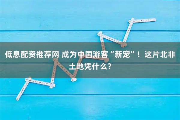 低息配资推荐网 成为中国游客“新宠”！这片北非土地凭什么？