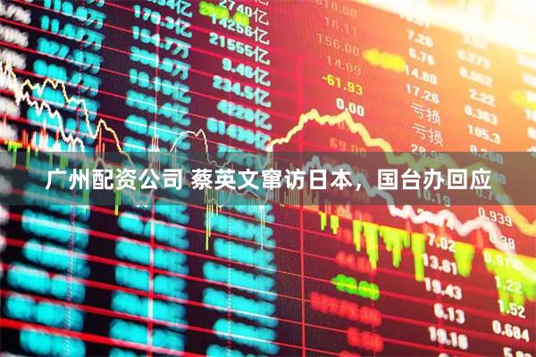 广州配资公司 蔡英文窜访日本，国台办回应