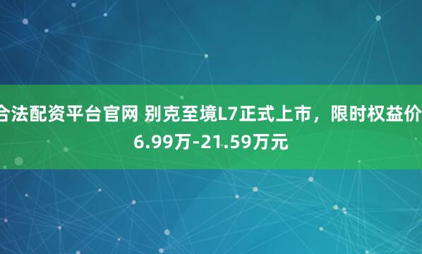合法配资平台官网 别克至境L7正式上市，限时权益价16.99万-21.59万元