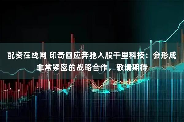 配资在线网 印奇回应奔驰入股千里科技：会形成非常紧密的战略合作，敬请期待