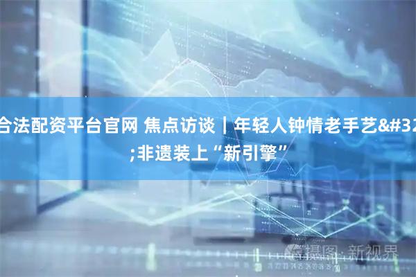 合法配资平台官网 焦点访谈｜年轻人钟情老手艺 非遗装上“新引擎”
