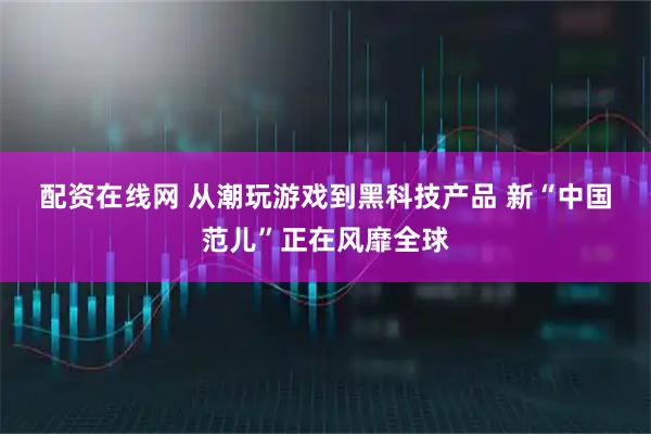 配资在线网 从潮玩游戏到黑科技产品 新“中国范儿”正在风靡全球