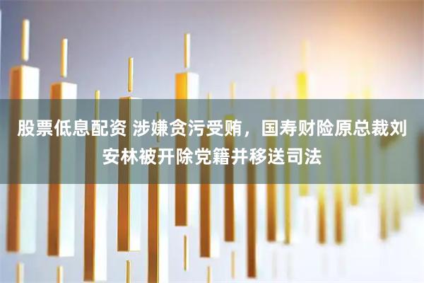 股票低息配资 涉嫌贪污受贿，国寿财险原总裁刘安林被开除党籍并移送司法