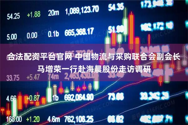 合法配资平台官网 中国物流与采购联合会副会长马增荣一行赴海晨股份走访调研