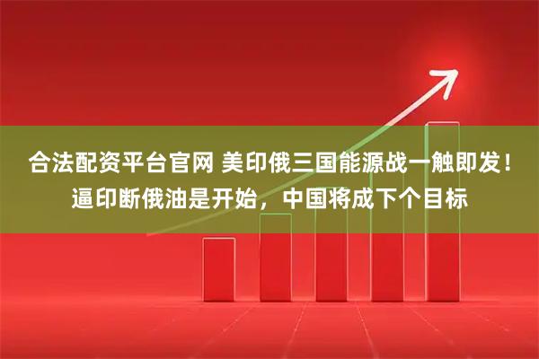 合法配资平台官网 美印俄三国能源战一触即发！逼印断俄油是开始，中国将成下个目标