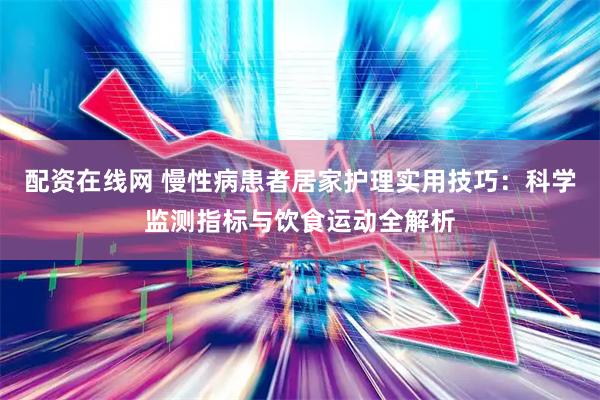 配资在线网 慢性病患者居家护理实用技巧：科学监测指标与饮食运动全解析