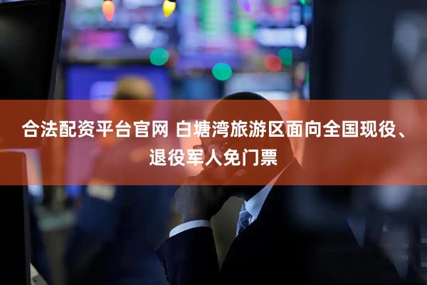 合法配资平台官网 白塘湾旅游区面向全国现役、退役军人免门票