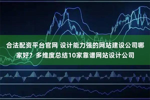 合法配资平台官网 设计能力强的网站建设公司哪家好？多维度总结10家靠谱网站设计公司