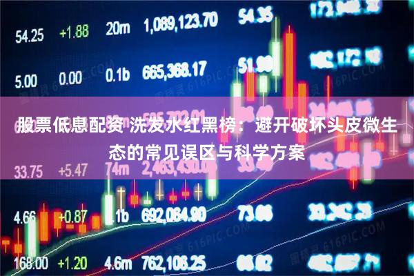 股票低息配资 洗发水红黑榜：避开破坏头皮微生态的常见误区与科学方案