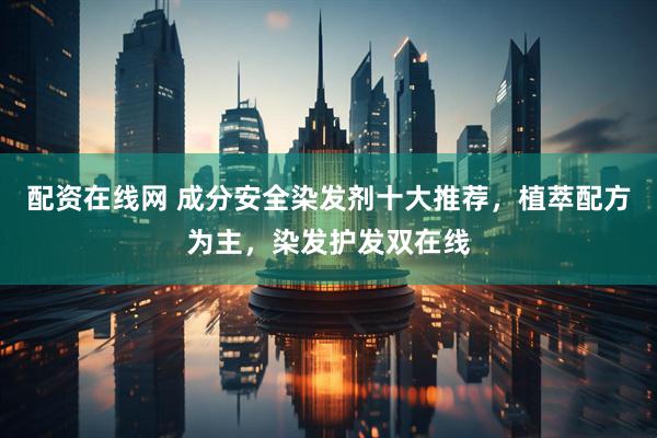 配资在线网 成分安全染发剂十大推荐，植萃配方为主，染发护发双在线
