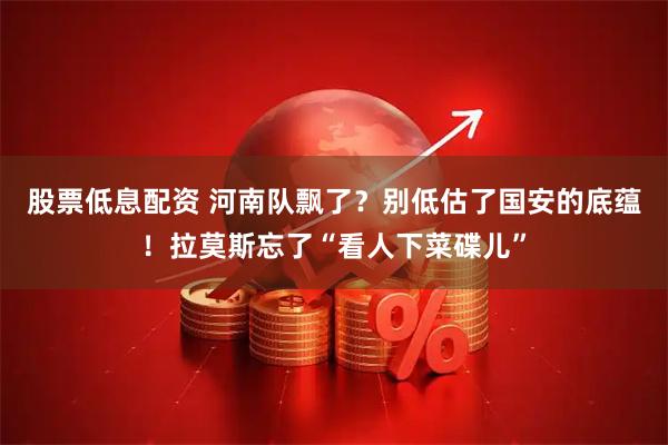 股票低息配资 河南队飘了？别低估了国安的底蕴！拉莫斯忘了“看人下菜碟儿”