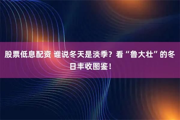 股票低息配资 谁说冬天是淡季？看“鲁大壮”的冬日丰收图鉴！